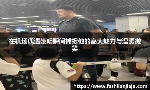 在机场偶遇姚明瞬间捕捉他的高大魅力与温暖微笑
