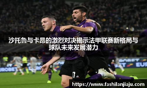 沙托鲁与卡昂的激烈对决揭示法甲联赛新格局与球队未来发展潜力